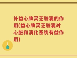 补益心脾灵芝胶囊的作用(益心脾灵芝胶囊对心脏和消化系统有益作用)