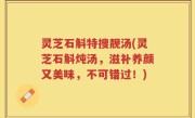 灵芝石斛特搜靓汤(灵芝石斛炖汤，滋补养颜又美味，不可错过！)
