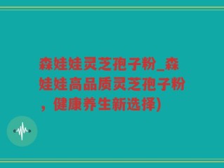 森娃娃灵芝孢子粉_森娃娃高品质灵芝孢子粉，健康养生新选择)