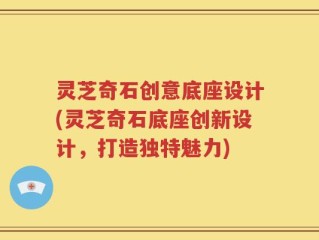 灵芝奇石创意底座设计(灵芝奇石底座创新设计，打造独特魅力)