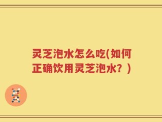 灵芝泡水怎么吃(如何正确饮用灵芝泡水？)
