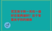 灵芝孢子粉一天吃一遍好还是两遍好？这个答案关乎你的健康