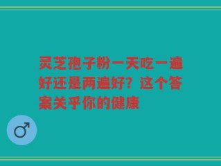灵芝孢子粉一天吃一遍好还是两遍好？这个答案关乎你的健康