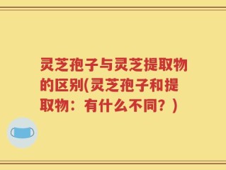 灵芝孢子与灵芝提取物的区别(灵芝孢子和提取物：有什么不同？)