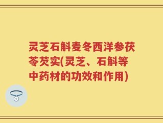 灵芝石斛麦冬西洋参茯苓芡实(灵芝、石斛等中药材的功效和作用)