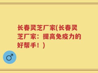 长春灵芝厂家(长春灵芝厂家：提高免疫力的好帮手！)