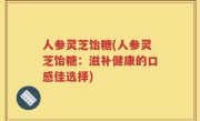 人参灵芝饴糖(人参灵芝饴糖：滋补健康的口感佳选择)