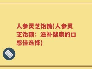 人参灵芝饴糖(人参灵芝饴糖：滋补健康的口感佳选择)