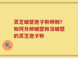 灵芝破壁孢子粉辨别？如何分辨破壁和没破壁的灵芝孢子粉