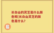 长白山的灵芝是什么颜色呢(长白山灵芝的颜色是什么？