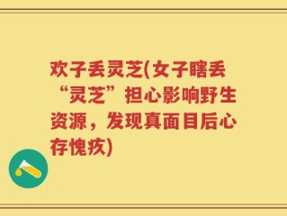 欢子丢灵芝(女子瞎丢“灵芝”担心影响野生资源，发现真面目后心存愧疚)