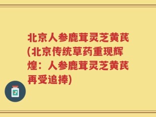 北京人参鹿茸灵芝黄芪(北京传统草药重现辉煌：人参鹿茸灵芝黄芪再受追捧)
