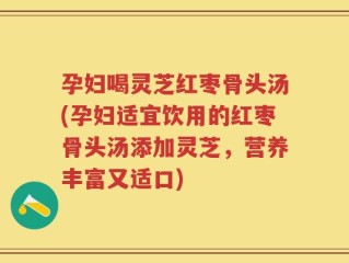 孕妇喝灵芝红枣骨头汤(孕妇适宜饮用的红枣骨头汤添加灵芝，营养丰富又适口)
