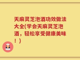 天麻灵芝泡酒功效做法大全(学会天麻灵芝泡酒，轻松享受健康美味！)