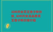 以岭药业灵芝孢子粉价格_以岭药业高品质灵芝孢子粉价格介绍