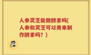 人参灵芝能做酵素吗(人参和灵芝可以用来制作酵素吗？)