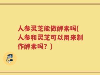 人参灵芝能做酵素吗(人参和灵芝可以用来制作酵素吗？)
