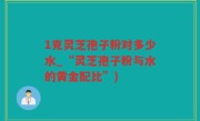 1克灵芝孢子粉对多少水_“灵芝孢子粉与水的黄金配比”)