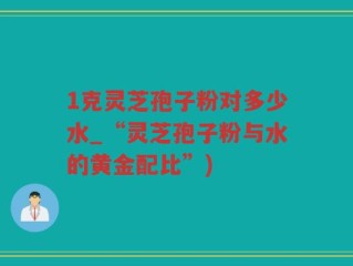 1克灵芝孢子粉对多少水_“灵芝孢子粉与水的黄金配比”)