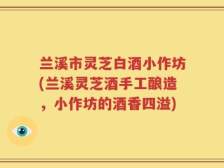 兰溪市灵芝白酒小作坊(兰溪灵芝酒手工酿造，小作坊的酒香四溢)
