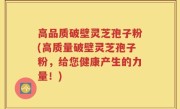 高品质破壁灵芝孢子粉(高质量破壁灵芝孢子粉，给您健康产生的力量！)