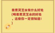 姜煮灵芝水有什么好处(喝姜煮灵芝水的好处，这些你一定得知道！)
