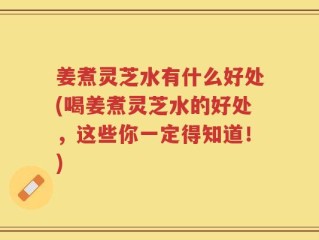 姜煮灵芝水有什么好处(喝姜煮灵芝水的好处，这些你一定得知道！)
