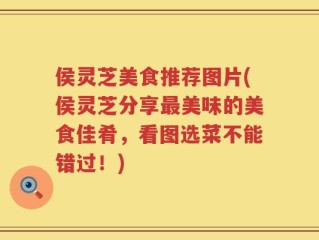 侯灵芝美食推荐图片(侯灵芝分享最美味的美食佳肴，看图选菜不能错过！)
