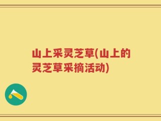 山上采灵芝草(山上的灵芝草采摘活动)