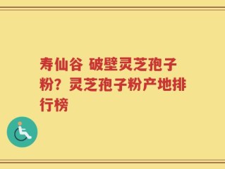 寿仙谷 破壁灵芝孢子粉？灵芝孢子粉产地排行榜