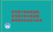 灵芝孢子粉和板蓝根_灵芝孢子粉与板蓝根：两种草药的比较与应用