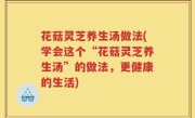 花菇灵芝养生汤做法(学会这个“花菇灵芝养生汤”的做法，更健康的生活)