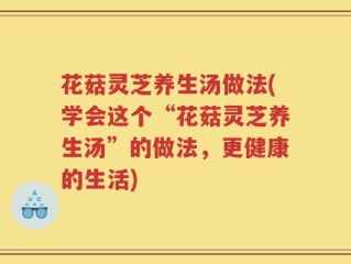 花菇灵芝养生汤做法(学会这个“花菇灵芝养生汤”的做法，更健康的生活)