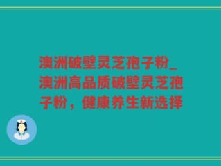澳洲破壁灵芝孢子粉_澳洲高品质破壁灵芝孢子粉，健康养生新选择
