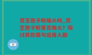 灵芝孢子粉燥火吗_灵芝孢子粉是否燥火？探讨其性质与适用人群