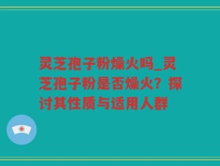 灵芝孢子粉燥火吗_灵芝孢子粉是否燥火？探讨其性质与适用人群