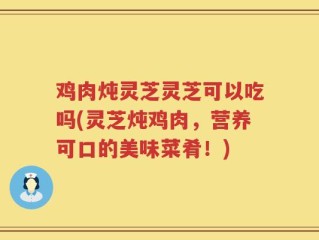 鸡肉炖灵芝灵芝可以吃吗(灵芝炖鸡肉，营养可口的美味菜肴！)