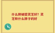 什么牌破壁灵芝好？灵芝粉什么牌子的好