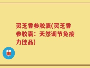 灵芝香参胶囊(灵芝香参胶囊：天然调节免疫力佳品)