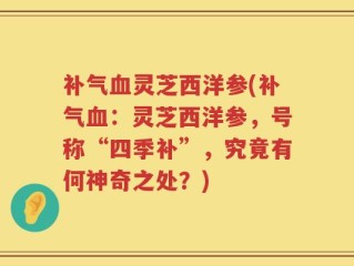 补气血灵芝西洋参(补气血：灵芝西洋参，号称“四季补”，究竟有何神奇之处？)