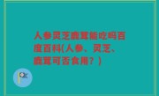 人参灵芝鹿茸能吃吗百度百科(人参、灵芝、鹿茸可否食用？)