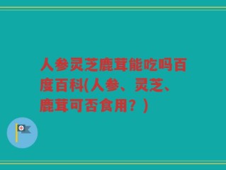 人参灵芝鹿茸能吃吗百度百科(人参、灵芝、鹿茸可否食用？)