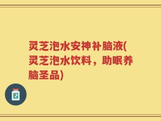 灵芝泡水安神补脑液(灵芝泡水饮料，助眠养脑圣品)