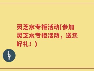 灵芝水专柜活动(参加灵芝水专柜活动，送您好礼！)