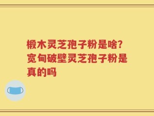 椴木灵芝孢子粉是啥？宽甸破壁灵芝孢子粉是真的吗
