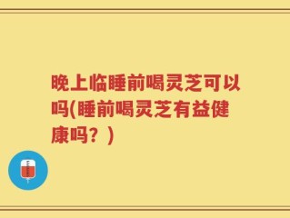 晚上临睡前喝灵芝可以吗(睡前喝灵芝有益健康吗？)