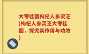 大枣桂圆枸杞人参灵芝(枸杞人参灵芝大枣桂圆，探究其作用与功效)
