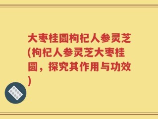 大枣桂圆枸杞人参灵芝(枸杞人参灵芝大枣桂圆，探究其作用与功效)