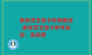 泰安灵芝孢子粉旗舰店_泰安灵芝孢子粉专卖店：高品质