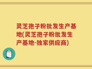 灵芝孢子粉批发生产基地(灵芝孢子粉批发生产基地-独家供应商)